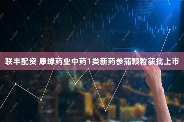 联丰配资 康缘药业中药1类新药参蒲颗粒获批上市