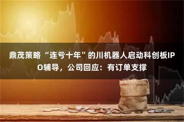 鼎茂策略 “连亏十年”的川机器人启动科创板IPO辅导，公司回应：有订单支撑