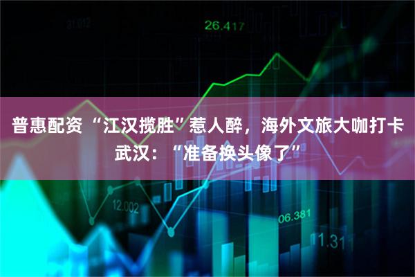 普惠配资 “江汉揽胜”惹人醉，海外文旅大咖打卡武汉：“准备换头像了”