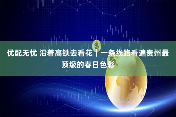 优配无忧 沿着高铁去看花｜一条线路看遍贵州最顶级的春日色彩