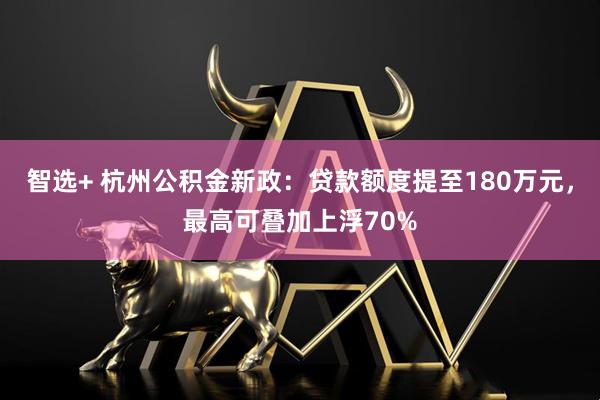 智选+ 杭州公积金新政：贷款额度提至180万元，最高可叠加上浮70%