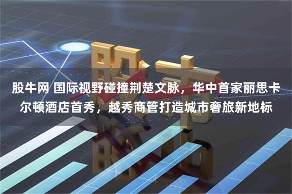 股牛网 国际视野碰撞荆楚文脉，华中首家丽思卡尔顿酒店首秀，越秀商管打造城市奢旅新地标