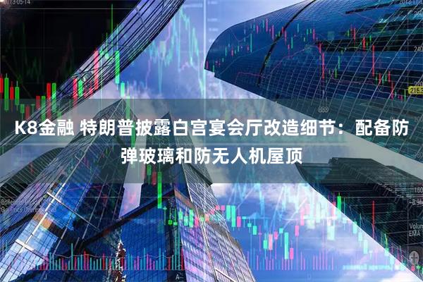K8金融 特朗普披露白宫宴会厅改造细节：配备防弹玻璃和防无人机屋顶