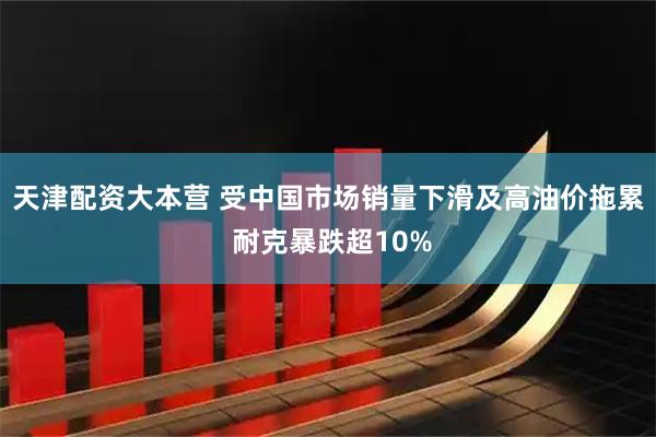 天津配资大本营 受中国市场销量下滑及高油价拖累 耐克暴跌超10%