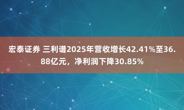 宏泰证券 三利谱2025年营收增长42.41%至36.88亿元，净利润下降30.85%
