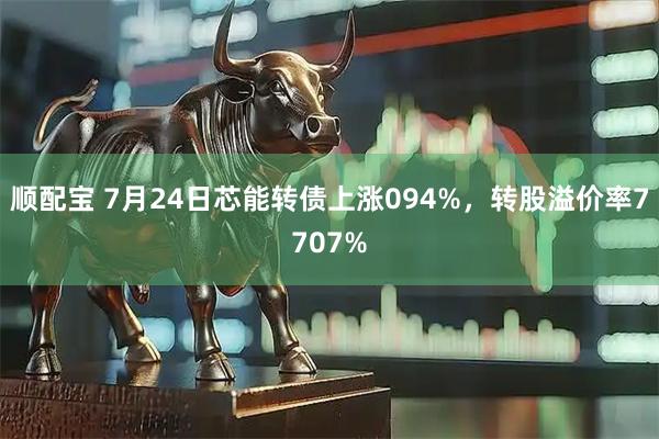 顺配宝 7月24日芯能转债上涨094%，转股溢价率7707%