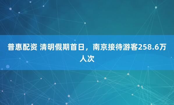 普惠配资 清明假期首日，南京接待游客258.6万人次