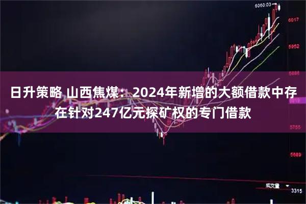 日升策略 山西焦煤：2024年新增的大额借款中存在针对247亿元探矿权的专门借款