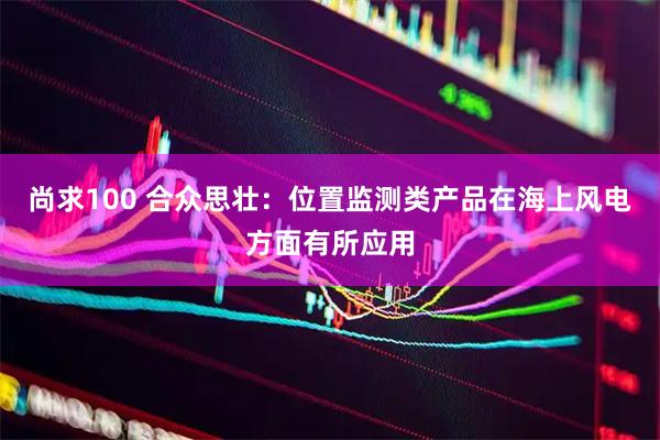 尚求100 合众思壮：位置监测类产品在海上风电方面有所应用