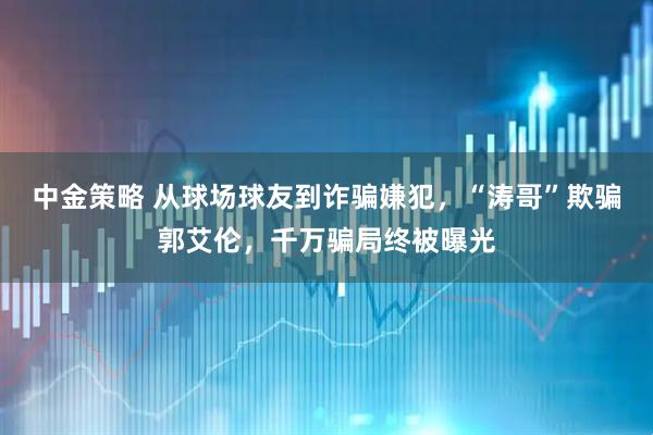 中金策略 从球场球友到诈骗嫌犯，“涛哥”欺骗郭艾伦，千万骗局终被曝光