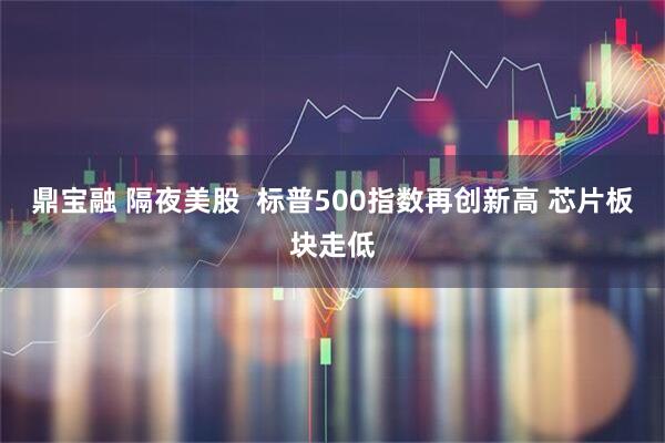 鼎宝融 隔夜美股  标普500指数再创新高 芯片板块走低