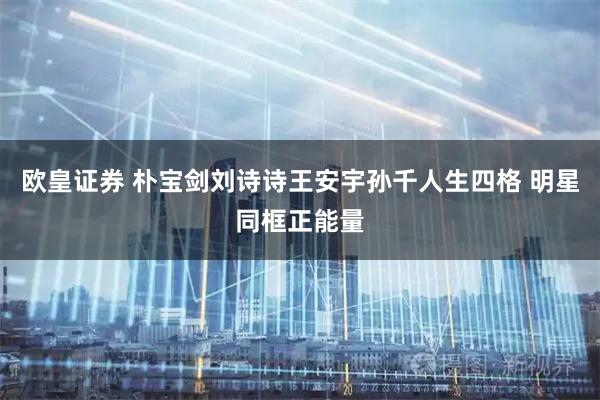 欧皇证券 朴宝剑刘诗诗王安宇孙千人生四格 明星同框正能量