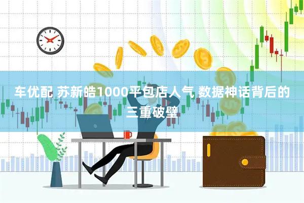 车优配 苏新皓1000平包店人气 数据神话背后的三重破壁