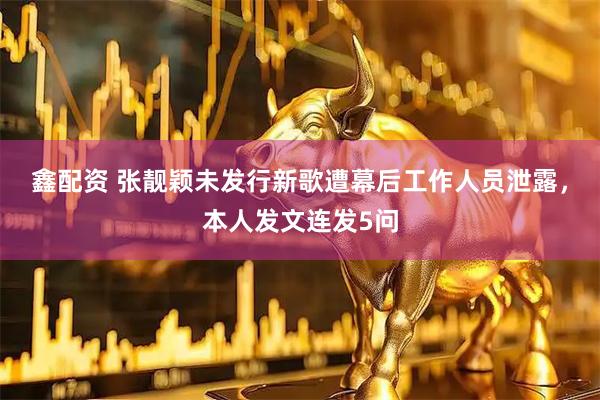 鑫配资 张靓颖未发行新歌遭幕后工作人员泄露，本人发文连发5问