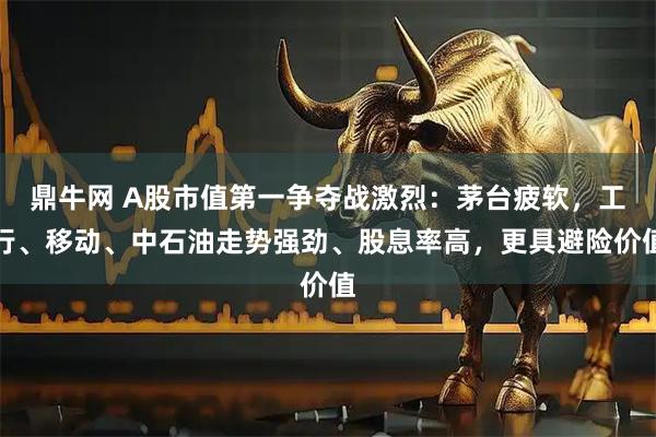 鼎牛网 A股市值第一争夺战激烈：茅台疲软，工行、移动、中石油走势强劲、股息率高，更具避险价值